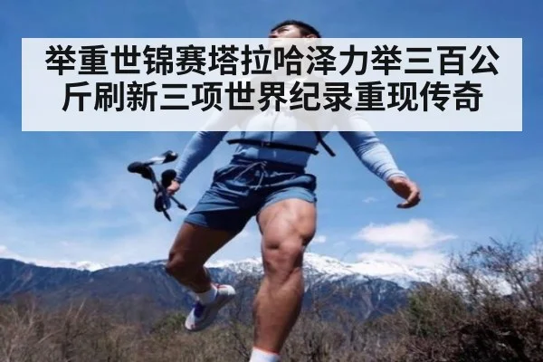 举重世锦赛塔拉哈泽力举三百公斤刷新三项世界纪录重现传奇
