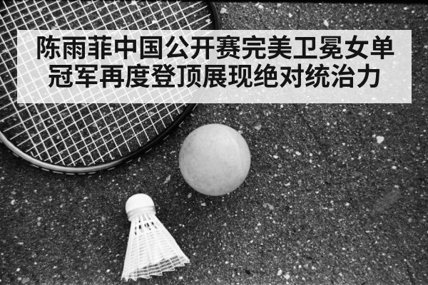 陈雨菲中国公开赛完美卫冕女单冠军再度登顶展现绝对统治力